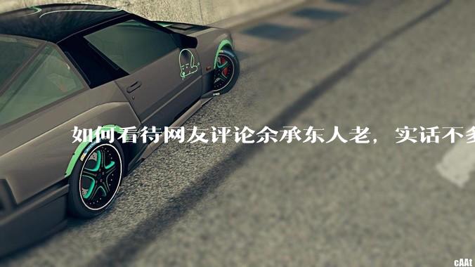 如何看待网友评论余承东人老，实话不多？
