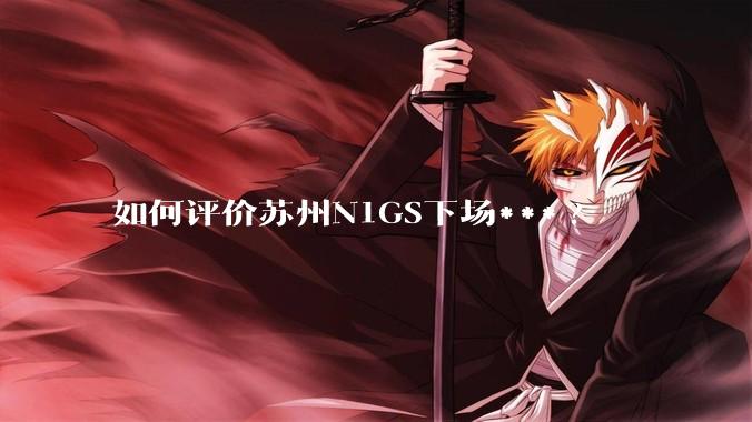 如何评价苏州N1GS下场***?